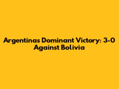 Argentina's Dominant Victory: 3-0 Against Bolivia