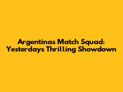 Argentina's Match Squad: Yesterday's Thrilling Showdown