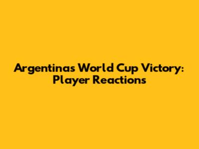 Argentina's World Cup Victory: Player Reactions