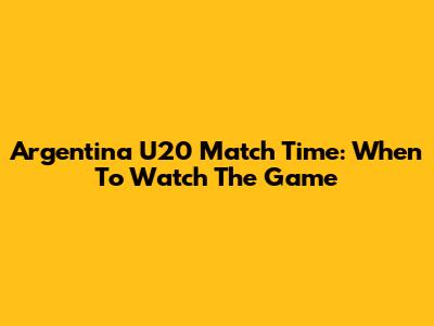 Argentina U20 Match Time: When To Watch The Game