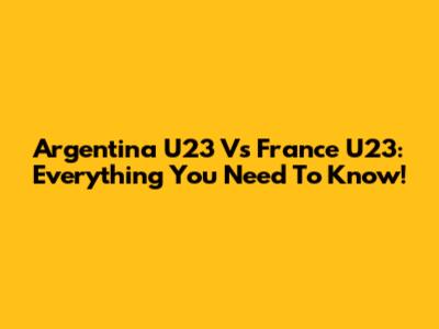 Argentina U23 Vs France U23: Everything You Need To Know!