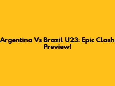 Argentina Vs Brazil U23: Epic Clash Preview!