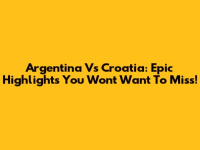 Argentina Vs Croatia: Epic Highlights You Won't Want To Miss!