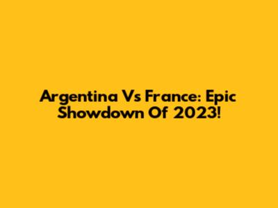 Argentina Vs France: Epic Showdown Of 2023!