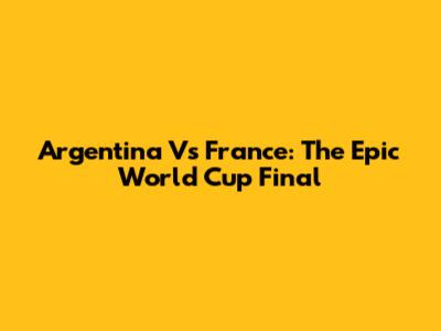Argentina Vs France: The Epic World Cup Final
