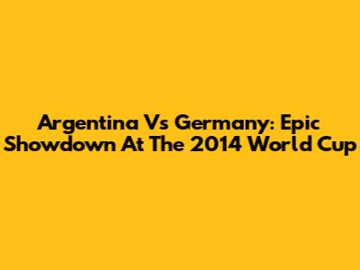 Argentina Vs Germany: Epic Showdown At The 2014 World Cup
