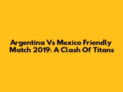 Argentina Vs Mexico Friendly Match 2019: A Clash Of Titans
