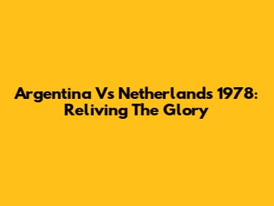 Argentina Vs Netherlands 1978: Reliving The Glory