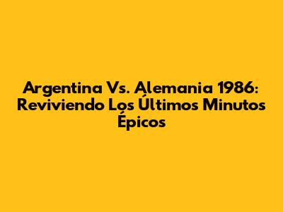 Argentina Vs. Alemania 1986: Reviviendo Los Últimos Minutos Épicos