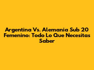 Argentina Vs. Alemania Sub 20 Femenino: Todo Lo Que Necesitas Saber