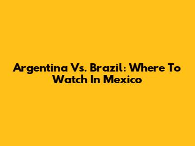 Argentina Vs. Brazil: Where To Watch In Mexico