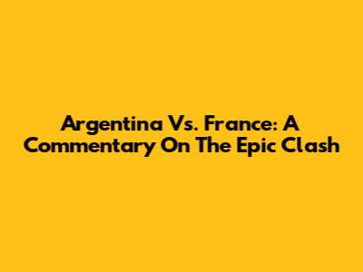 Argentina Vs. France: A Commentary On The Epic Clash