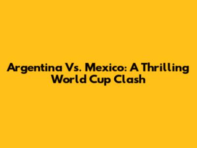 Argentina Vs. Mexico: A Thrilling World Cup Clash