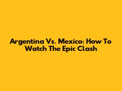 Argentina Vs. Mexico: How To Watch The Epic Clash