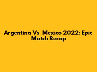 Argentina Vs. Mexico 2022: Epic Match Recap