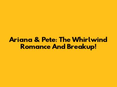 Ariana & Pete: The Whirlwind Romance And Breakup!