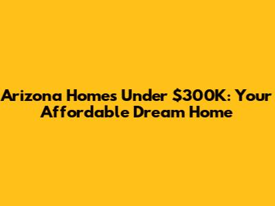 Arizona Homes Under $300K: Your Affordable Dream Home