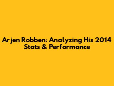 Arjen Robben: Analyzing His 2014 Stats & Performance