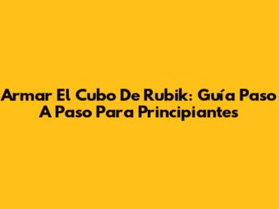 Armar El Cubo De Rubik: Guía Paso A Paso Para Principiantes