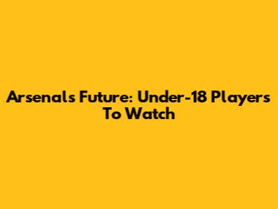Arsenal's Future: Under-18 Players To Watch
