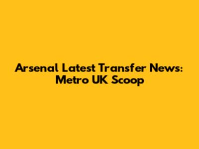 Arsenal Latest Transfer News: Metro UK Scoop