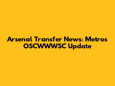 Arsenal Transfer News: Metro's OSCWWWSC Update