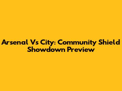 Arsenal Vs City: Community Shield Showdown Preview