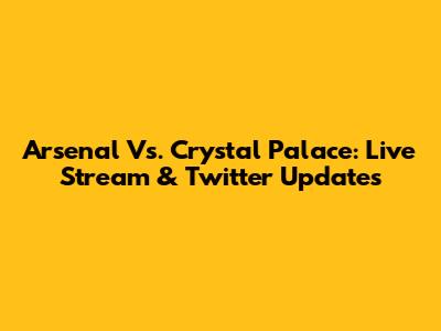 Arsenal Vs. Crystal Palace: Live Stream & Twitter Updates