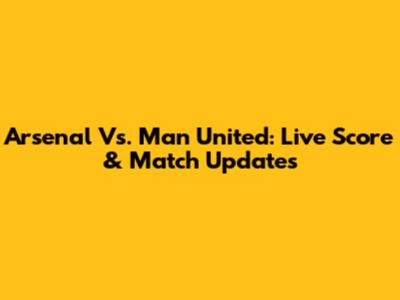 Arsenal Vs. Man United: Live Score & Match Updates