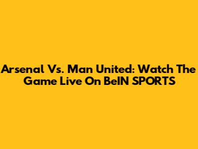 Arsenal Vs. Man United: Watch The Game Live On BeIN SPORTS