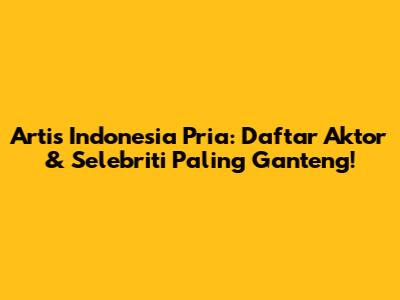 Artis Indonesia Pria: Daftar Aktor & Selebriti Paling Ganteng!