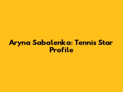 Aryna Sabalenka: Tennis Star Profile