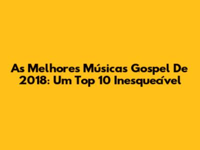 As Melhores Músicas Gospel De 2018: Um Top 10 Inesquecível