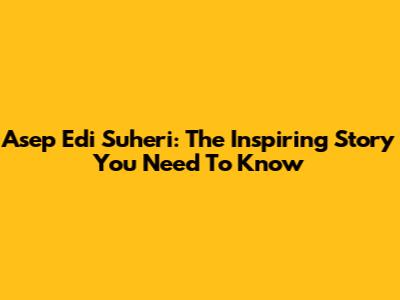 Asep Edi Suheri: The Inspiring Story You Need To Know
