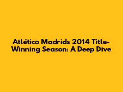 Atlético Madrid's 2014 Title-Winning Season: A Deep Dive