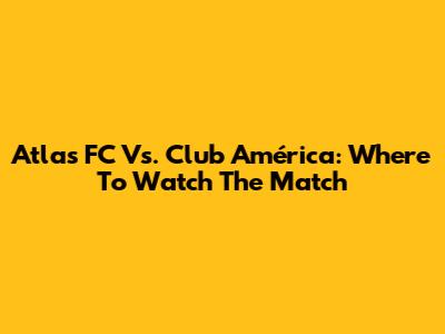 Atlas FC Vs. Club América: Where To Watch The Match