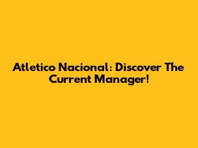Atletico Nacional: Discover The Current Manager!
