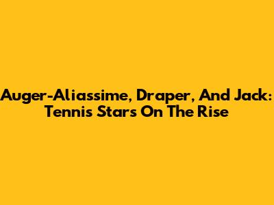 Auger-Aliassime, Draper, And Jack: Tennis Stars On The Rise