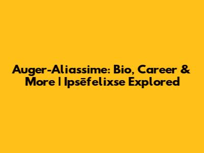 Auger-Aliassime: Bio, Career & More | Ipsēfelixse Explored
