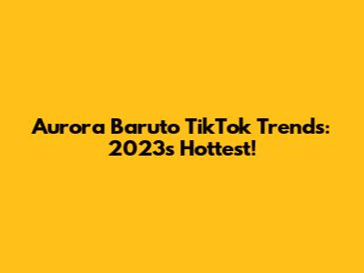 Aurora Baruto TikTok Trends: 2023's Hottest!