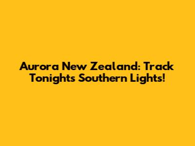Aurora New Zealand: Track Tonight's Southern Lights!