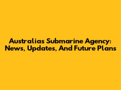 Australia's Submarine Agency: News, Updates, And Future Plans