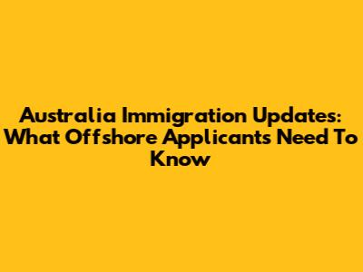 Australia Immigration Updates: What Offshore Applicants Need To Know