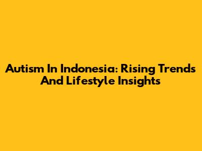 Autism In Indonesia: Rising Trends And Lifestyle Insights