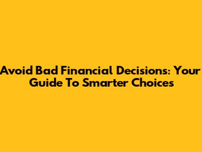 Avoid Bad Financial Decisions: Your Guide To Smarter Choices