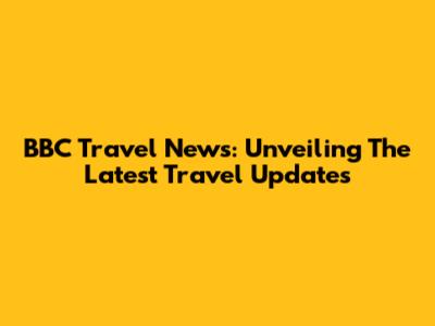 BBC Travel News: Unveiling The Latest Travel Updates