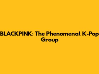 BLACKPINK: The Phenomenal K-Pop Group
