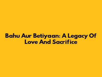 Bahu Aur Betiyaan: A Legacy Of Love And Sacrifice