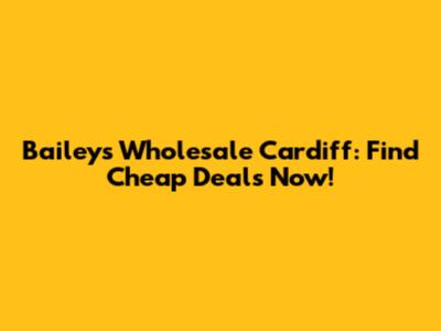 Baileys Wholesale Cardiff: Find Cheap Deals Now!