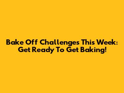 Bake Off Challenges This Week: Get Ready To Get Baking!